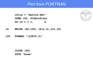 Perl from FORTRAN ofile = "matrix.dat" OPEN (42, FILE=ofile) DO 10 I = 1,  4 10  WRITE (42,100) (X(I,J),J=1,10) 100  FORMAT "(10F10.3)" CLOSE (42) STOP "Done" 