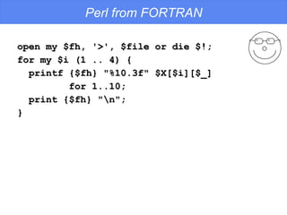 Perl from FORTRAN open my $fh, '>', $file or die $!; for my $i (1 .. 4) {  printf {$fh} "%10.3f" $X[$i][$_] for 1..10; print {$fh} "\n"; } 