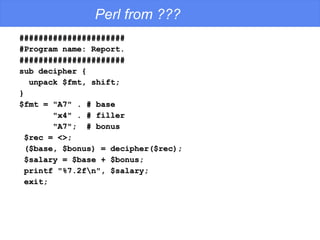 Perl from ??? ###################### #Program name: Report. ###################### sub decipher { unpack $fmt, shift; } $fmt = "A7" . # base "x4" . # filler "A7";  # bonus $rec = <>; ($base, $bonus) = decipher($rec); $salary = $base + $bonus; printf "%7.2f\n", $salary; exit; 