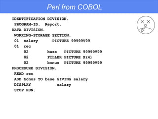 Perl from COBOL IDENTIFICATION DIVISION. PROGRAM-ID.  Report. DATA DIVISION. WORKING-STORAGE SECTION. 01  salary  PICTURE 99999V99 01  rec 02  base  PICTURE 99999V99 02  FILLER PICTURE X(4) 02  bonus  PICTURE 99999V99 PROCEDURE DIVISION. READ rec ADD bonus TO base GIVING salary DISPLAY  salary STOP RUN. 