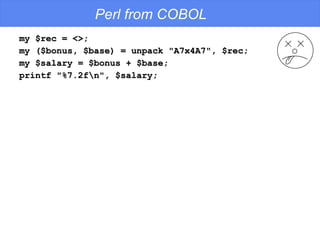 Perl from COBOL my $rec = <>; my ($bonus, $base) = unpack "A7x4A7", $rec; my $salary = $bonus + $base; printf "%7.2f\n", $salary; 