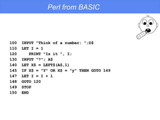 Perl from BASIC 100  INPUT "Think of a number: ";D$ 110  LET I = 1 120  PRINT "Is it ", I; 130  INPUT "?"; A$ 140  LET X$ = LEFT$(A$,1) 145  IF X$ = "Y" OR X$ = "y" THEN GOTO 149 147  LET I = I + 1 148  GOTO 120 149  STOP 150  END 
