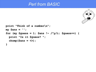 Perl from BASIC print "Think of a number\n"; my $ans = ''; for (my $guess = 1; $ans !~ /^y/i; $guess++) { print "Is it $guess? "; chomp($ans = <>); } 