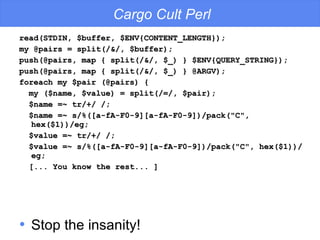 read(STDIN, $buffer, $ENV{CONTENT_LENGTH}); my @pairs = split(/&/, $buffer);  push(@pairs, map { split(/&/, $_) } $ENV{QUERY_STRING}); push(@pairs, map { split(/&/, $_) } @ARGV); foreach my $pair (@pairs) { my ($name, $value) = split(/=/, $pair); $name =~ tr/+/ /; $name =~ s/%([a-fA-F0-9][a-fA-F0-9])/pack("C", hex($1))/eg; $value =~ tr/+/ /; $value =~ s/%([a-fA-F0-9][a-fA-F0-9])/pack("C", hex($1))/eg; [... You know the rest... ] Cargo Cult Perl Stop the insanity! 