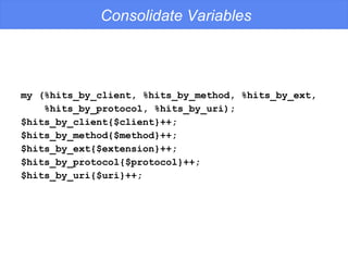 Consolidate Variables my (%hits_by_client, %hits_by_method, %hits_by_ext, %hits_by_protocol, %hits_by_uri); $hits_by_client{$client}++; $hits_by_method{$method}++; $hits_by_ext{$extension}++; $hits_by_protocol{$protocol}++; $hits_by_uri{$uri}++; 