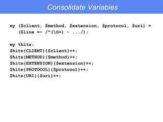 Consolidate Variables my ($client, $method, $extension, $protocol, $uri) = ($line =~ /^(\S+) - .../); my %hits; $hits{CLIENT}{$client}++; $hits{METHOD}{$method}++; $hits{EXTENSION}{$extension}++; $hits{PROTOCOL}{$protocol}++; $hits{URI}{$uri}++; 