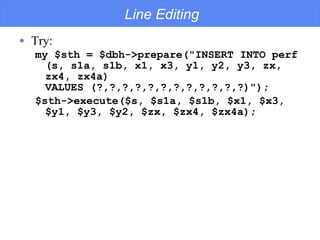 Line Editing Try: my $sth = $dbh->prepare("INSERT INTO perf (s, s1a, s1b, x1, x3, y1, y2, y3, zx, zx4, zx4a)  VALUES (?,?,?,?,?,?,?,?,?,?,?,?)"); $sth->execute($s, $s1a, $s1b, $x1, $x3, $y1, $y3, $y2, $zx, $zx4, $zx4a); 