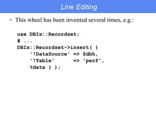 Line Editing This wheel has been invented several times, e.g.: use DBIx::Recordset; # ... DBIx::Recordset->insert( { '!DataSource' => $dbh, '!Table'  => 'perf', %data } ); 