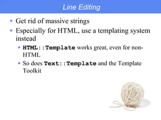 Line Editing Get rid of massive strings Especially for HTML, use a templating system instead HTML::Template  works great, even for non-HTML So does  Text::Template  and the Template Toolkit 