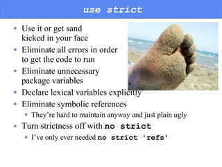 use strict Use it or get sand  kicked in your face Eliminate all errors in order  to get the code to run Eliminate unnecessary  package variables Declare lexical variables explicitly Eliminate symbolic references They’re hard to maintain anyway and just plain ugly Turn strictness off with  no strict I’ve only ever needed  no strict 'refs' 