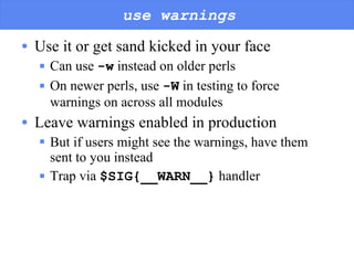 use warnings Use it or get sand kicked in your face Can use  -w  instead on older perls On newer perls, use  -W  in testing to force warnings on across all modules Leave warnings enabled in production But if users might see the warnings, have them sent to you instead Trap via  $SIG{__WARN__}  handler 