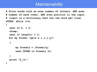 Maintainability # Print words with an even number of letters, AND even # number of each vowel, AND even position in the input # (input is a dictionary that has one word per line) OUTER: while (<>) {  next if $. % 2;  chomp;  next if length() % 2; for my $vowel (qw/a e i o u y/)  {   my @vowels = /$vowel/g;  next OUTER if @vowels %2;  }   print "$_\n"; } 