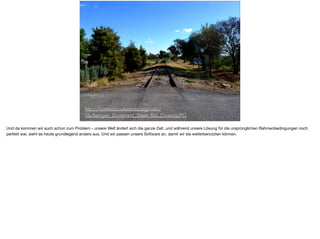 http://commons.wikimedia.org/wiki/
File:Berrigan_Drummond_Street_Rail_Crossing.JPG
Und da kommen wir auch schon zum Problem - unsere Welt ändert sich die ganze Zeit, und während unsere Lösung für die ursprünglichen Rahmenbedingungen noch
perfekt war, sieht es heute grundlegend anders aus. Und wir passen unsere Software an, damit wir sie weiterbenutzten können.
 