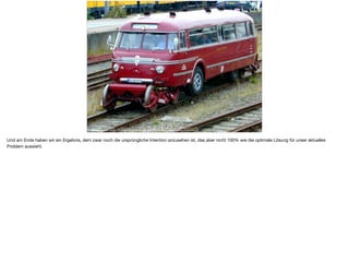 https://en.wikipedia.org/wiki/Road-rail_vehicle
Und am Ende haben wir ein Ergebnis, dem zwar noch die ursprüngliche Intention anzusehen ist, das aber nicht 100% wie die optimale Lösung für unser aktuelles
Problem aussieht.
 