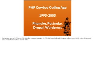 PHP Cowboy Coding Age
1995-2005
Phpnuke, Postnuke,  
Drupal, Wordpress
Wer kann sich noch an PHP3 erinnern? In dieser Zeit entstanden Lösungen wie PHPnuke, Postnuke, Drupal, Wordpress, osCommerce und viele andere, die bis heute
laufen und das Rückenmark des Internets stellen.
 