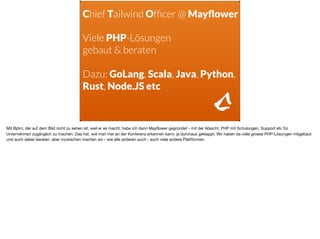 Chief Tailwind Ofﬁcer @ Mayﬂower
Viele PHP-Lösungen  
gebaut & beraten
Dazu: GoLang, Scala, Java, Python,
Rust, Node.JS etc
Mit Björn, der auf dem Bild nicht zu sehen ist, weil er es macht, habe ich dann Mayﬂower gegründet - mit der Absicht, PHP mit Schulungen, Support etc für
Unternehmen zugänglich zu machen. Das hat, wie man hier an der Konferenz erkennen kann, ja durchaus geklappt. Wir haben da viele grosse PHP-Lösungen mitgebaut
und auch dabei beraten, aber inzwischen machen wir - wie alle anderen auch - auch viele andere Plattformen.
 