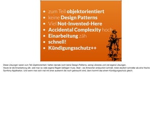 • zum Teil objektorientiert
• keine Design Patterns
• Viel Not-Invented-Here
• Accidental Complexity hoch
• Einarbeitung zäh
• schnell!
• Kündigungsschutz++
Diese Lösungen waren zum Teil objektorientiert, hatten damals noch keine Design-Patterns, wenig Libraries und viel eigene Lösungen. 

Heute ist die Einarbeitung zäh, weil man so viele eigene Regeln befolgen muss. Aber - sie Antworten erstaunlich schnell, meist deutlich schneller als eine frische
Symfony-Applikation. Und wenn man sich mal mit einer auskennt die noch gebraucht wird, dann kommt das einem Kündigungsschutz gleich.
 