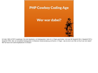 PHP Cowboy Coding Age
 
Wer war dabei?
Ich habe 1998 mit PHP 3 angefangen. Die erste Applikation, ein Katalogsystem, habe ich in 3 Tagen geschrieben. Und zwar Mit Spaghetti SQL in Spaghetti PHP in
Spaghetti HTML. Aber: ein komplettes Katalogsystem mit Backend, Nutzerverwaltung und Suche, in 3 Tagen - das ist schon cool. Wer von Euch war noch dabei? 

Wer hat heute noch solche Applikationen im Einsatz?
 