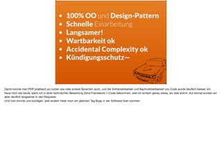 • 100% OO und Design-Pattern
• Schnelle Einarbeitung
• Langsamer!
• Wartbarkeit ok
• Accidental Complexity ok
• Kündigungsschutz—
Damit konnte man PHP praktisch so nutzen wie viele andere Sprachen auch, und die Vorhersehbarkeit und Nachvollziehbarkeit von Code wurde deutlich besser. Ich
freue mich bis heute, wenn ich in einer technischen Bewertung Zend Framework 1-Code bekommen, weil ich einfach genau weiss, wo was wohnt. Auf einmal wurden wir
aber deutlich langsamer in den Requests. 

Und man konnte uns kündigen, weil andere meist noch am gleichen Tag Bugs in der Software ﬁxen konnten.
 