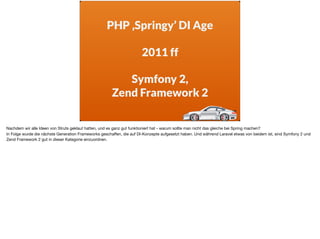 PHP ‚Springy’ DI Age
2011 ff
Symfony 2,
Zend Framework 2
Nachdem wir alle Ideen von Struts geklaut hatten, und es ganz gut funktioniert hat - warum sollte man nicht das gleiche bei Spring machen? 

In Folge wurde die nächste Generation Frameworks geschaﬀen, die auf DI-Konzepte aufgesetzt haben. Und während Laravel etwas von beidem ist, sind Symfony 2 und
Zend Framework 2 gut in dieser Kategorie einzuordnen.
 