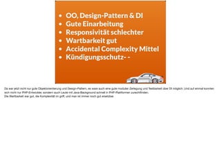 • OO, Design-Pattern & DI
• Gute Einarbeitung
• Responsivität schlechter
• Wartbarkeit gut
• Accidental Complexity Mittel
• Kündigungsschutz- -
Da war jetzt nicht nur gute Objektorientierung und Design-Pattern, es ware auch eine gute modulier Zerlegung und Testbarkeit über DI möglich. Und auf einmal konnten
sich nicht nur PHP-Entwickler, sondern auch Leute mit Java-Background schnell in PHP-Plattformen zurechtﬁnden. 

Die Wartbarkeit war gut, die Komplexität im griﬀ, und man ist immer noch gut ersetzbar.
 