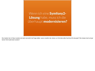 Wenn ich eine Symfony2-
Lösung habe, muss ich die
überhaupt modernisieren?
Die meisten hier im Raum werden sich jetzt vermutlich die Frage stellen: warum erwähnt der Johann um Himmels willen Symfony-DI-Lösungen? Die müssen doch auf gar
keinen Fall modernisiert werden?
 