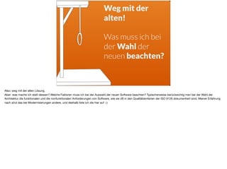 Weg mit der
alten!
Was muss ich bei
der Wahl der
neuen beachten?
Also: weg mit der alten Lösung. 

Aber: was mache ich statt dessen? Welche Faktoren muss ich bei der Auswahl der neuen Software beachten? Typischerweise berücksichtig man bei der Wahl der
Architektur die funktionalen und die nonfunktionalen Anforderungen von Software, wie sie zB in den Qualitätskriterien der ISO 9126 dokumentiert sind. Meiner Erfahrung
nach sind das bei Modernisierungen andere, und deshalb liste ich die hier auf :-)
 