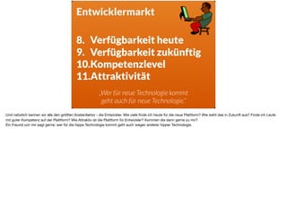 Entwicklermarkt
8. Verfügbarkeit heute
9. Verfügbarkeit zukünftig
10.Kompetenzlevel
11.Attraktivität
„Wer für neue Technologie kommt
geht auch für neue Technologie.“
Und natürlich kennen wir alle den größten Kostenfaktor - die Entwickler. Wie viele ﬁnde ich heute für die neue Plattform? Wie sieht das in Zukunft aus? Finde ich Leute
mit guter Kompetenz auf der Plattform? Wie Attraktiv ist die Plattform für Entwickler? Kommen die dann gerne zu mir? 

Ein Freund von mir sagt gerne: wer für die hippe Technologie kommt geht auch wegen anderer hipper Technologie. 

 