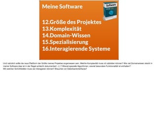 Meine Software
12.Größe des Projektes
13.Komplexität
14.Domain-Wissen
15.Spezialisierung
16.Interagierende Systeme
Und natürlich sollte die neue Plattform der Größe meines Projektes angemessen sein. Welche Komplexität muss ich abbilden können? Wie viel Domainwissen steckt in
meiner Software (das ist in der Regel schlecht dokumentiert :-) ) ? Wieviel spezielle Algorithmen, wieviel besondere Funktionalität ist enthalten? 

Mit welchen Schnittstellen muss sie interagieren können? Brauchen wir Datenbankinterfaces?
 