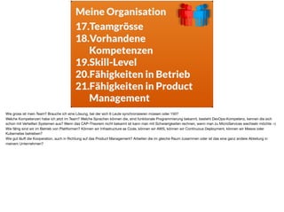 Meine Organisation
17.Teamgrösse
18.Vorhandene
Kompetenzen
19.Skill-Level
20.Fähigkeiten in Betrieb
21.Fähigkeiten in Product
Management
Wie gross ist mein Team? Brauche ich eine Lösung, bei der sich 6 Leute synchronisieren müssen oder 150? 

Welche Kompetenzen habe ich jetzt im Team? Welche Sprachen können die, sind funktionale Programmierung bekannt, besteht DevOps-Kompetenz, kennen die sich
schon mit Verteilten Systemen aus? Wenn das CAP-Theorem nicht bekannt ist kann man mit Schwierigkeiten rechnen, wenn man zu MicroServices wechseln möchte :-) 

Wie fähig sind wir im Betrieb von Plattformen? Können wir Infrastructure as Code, können wir AWS, können wir Continuous Deployment, können wir Mesos oder
Kubernetes betreiben? 

Wie gut läuft die Kooperation, auch in Richtung auf das Product Management? Arbeiten die im gleiche Raum zusammen oder ist das eine ganz andere Abteilung in
meinem Unternehmen?
 