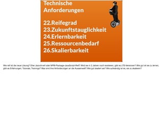 Technische  
Anforderungen
22.Reifegrad
23.Zukunftstauglichkeit
24.Erlernbarkeit
25.Ressourcenbedarf
26.Skalierbarkeit
Wie reif ist die neue Lösung? Eher Java-8-reif oder NPM-Package-JavaScript-Reif? Wird sie in 2 Jahren noch existieren, gibt es LTS-Versionen? Wie gut ist sie zu lernen,
gibt es Erfahrungen, Tutorials, Trainings? Was sind Ihre Anforderungen an die Aussenwelt? Wie gut skaliert sie? Wie aufwändig ist es, sie zu skalieren?
 
