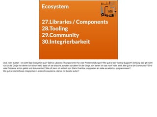 Ecosystem
27.Libraries / Components
28.Tooling
29.Community
30.Integrierbarkeit
Und, nicht zuletzt - wie sieht das Ecosystem aus? Gibt es Libraries / Komponenten für viele Problemstellungen? Wie gut ist der Tooling-Support? Achtung: das gilt nicht
nur für die Dinge von denen ich schon weiß, dass ich sie brauche, sondern vor allem für die Dinge, von denen ich das noch nicht weiß. Wie gut ist die Community? Sind
viele Probleme schon gelöst und dokumentiert? Wie oft kann ich einfach von Stack Overﬂow copypasten an stelle es selbst zu programmieren? 

Wie gut ist die Software integrierbar in andere Ecosysteme, die bei mir bereits laufen?
 