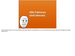Alle Faktoren
sind relevant.
Und das gemeine daran ist, man muss tatsächlich alle diese Faktoren im Auge behalten, wenn man Architekturentscheidungen zugunsten oder gegen eine Legacy-
Plattform triﬀt.
 