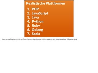 s
1. PHP
2. JavaScript
3. Java
4. Python
5. Ruby
6. Golang
7. Scala
Realistische Plattformen
Wenn man die Sprachen mit Hilfe von Tiobe, Redmonk, StackOverﬂow und Xing ausdünnt, dann bleiben etwa diese 10 Sprachen übrig.
 