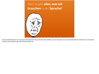 Aber es gibt alles, was wir
brauchen in der Sprache!
Von Entwickler-Seite hört man dann gerne das Argument: Hey, es ist aber alles enthalten, was wir brauchen. Guck mal, das MicroService-Framework und die beiden
Libraries, da ist praktisch alle unsere Anforderungen drin.
 