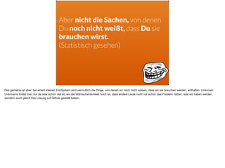 Aber nicht die Sachen, von denen
Du noch nicht weißt, dass Du sie
brauchen wirst.
(Statistisch gesehen)
Das gemeine ist aber: bei einem kleinen EcoSystem sind vermutlich die Dinge, von denen wir noch nicht wissen, dass wir sie brauchen werden, enthalten. Unknown
Unknowns ﬁndet man nur da woe schon viel ist, wo die Wahrscheinlichkeit hoch ist, dass andere Leute nicht nur schon das Problem hatten, was wir haben werden,
sondern auch gleich Ihre Lösung auf Github gestellt haben.
 