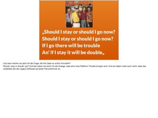 „Should I stay or should I go now?
Should I stay or should I go now?
If I go there will be trouble
An’ if I stay it will be double„
Und was machen wir jetzt mit der Frage, die the Clash so schön formuliert? 

Should i stay or should i go? Und klar haben sie recht mit der Ansage, dass eine neue Plattform Trouble bringen wird. Und sie haben meist auch recht, dass das
verbleiben bei der Legacy-Software auf jeden Fall schlimmer ist.
 