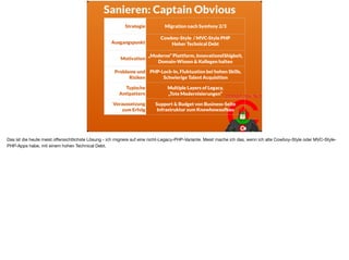Sanieren: Captain Obvious
Strategie Migration nach Symfony 2/3
Ausgangspunkt
Cowboy-Style / MVC-Style PHP
Hoher Technical Debt 
Motivation
„Moderne“ Plattform, Innovationsfähigkeit,
Domain-Wissen & Kollegen halten
Probleme und
Risiken
PHP-Lock-In, Fluktuation bei hohen Skills,
Schwierige Talent Acquisition
Typische
Antipattern
Multiple Layers of Legacy,  
„Tote Modernisierungen“
Voraussetzung
zum Erfolg
Support & Budget von Business-Seite 
Infrastruktur zum Knowhowaufbau
Das ist die heute meist oﬀensichtlichste Lösung - ich migriere auf eine nicht-Legacy-PHP-Variante. Meist mache ich das, wenn ich alte Cowboy-Style oder MVC-Style-
PHP-Apps habe, mit einem hohen Technical Debt.
 