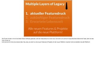 1. aktueller Featuredruck
2. zukünftiger Featuredruck
3. Erwartete Lebenszeit
1. aktueller Featuredruck
Alle neuen Features & Projekte
auf die neue Plattform!
Multiple Layers of Legacy
Der Punkt ist aber: ich bin bei dieser ﬁesen Software gelandet, weil der Featuredruck so hoch war. Und wenn ich nicht ein neues Business bekommen habe, dann ist das
noch immer so. 

Und da kommt immer die clevere Idee: Hey, lass uns doch nur die neuen Features & Projekte mit der neuen Plattform machen! Und wir behalten die alte Plattform!
 