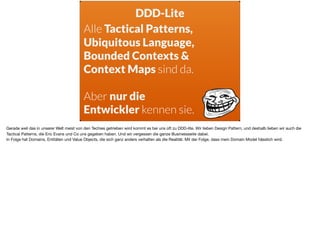 Alle Tactical Patterns,
Ubiquitous Language, 
Bounded Contexts &
Context Maps sind da.
Aber nur die  
Entwickler kennen sie.
DDD-Lite
Gerade weil das in unserer Welt meist von den Techies getrieben wird kommt es bei uns oft zu DDD-lite. Wir lieben Design Pattern, und deshalb lieben wir auch die
Tactical Patterns, die Eric Evans und Co uns gegeben haben. Und wir vergessen die ganze Businessseite dabei. 

In Folge hat Domains, Entitäten und Value Objects, die sich ganz anders verhalten als die Realität. Mit der Folge, dass mein Domain Model hässlich wird.
 