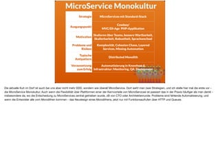 MicroService Monokultur
Strategie MicroServices mit Standard-Stack
Ausgangspunkt
Cowboy/ 
MVC/DI-Age PHP-Applikation
Motivation
Skalieren über Teams, bessere Wartbarkeit,
Skalierbarkeit, Robustheit, Sprachwechsel
Probleme und
Risiken
Komplexität, Cohesion Chaos, Layered
Services, Missing Automation
Typische
Antipattern
Distributed Monolith
Voraussetzung
zum Erfolg
Automatisierung in Knowhow &
Infrastruktur: Monitoring, QA, Deployment
Die aktuelle Kuh im Dorf ist auch bei uns aber nicht mehr DDD, sondern wie überall MicroService. Dort sieht man zwei Strategien, und ich stelle hier mal die erste vor -
die MicroService Monokultur. Auch wenn die Flexibilität über Plattformen einer der Kernvorteile von MicroServices ist passiert das in der Praxis häuﬁger als man denkt -
insbesondere da, wo die Entscheidung zu MicroServices zentral getrieben wurde, zB von CTO oder Architektenrunde. Probleme sind fehlende Automatisierung, und
wenn die Entwickler alle vom Monolithen kommen - das Neudesign eines Monolithens, jetzt nur mit Funktionsaufrufen über HTTP und Queues.
 