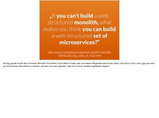 „If you can’t build a well-
structured monolith, what
makes you think you can build
a well-structured set of
microservices?“
http://www.codingthearchitecture.com/2014/07/06/
distributed_big_balls_of_mud.html
Richtig populär wurde das mit seinem Monolith First Pattern durch Martin Fowler, aber aus diesem Blogartikel stammt das: Wenn man schon nicht in der Lage war einen
gut strukturierten Monolithen zu machen, wie kann man dann glauben, dass es mit einer verteilten Applikation klappt?
 