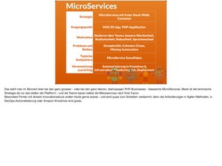 MicroServices
Strategie
MicroServices mit freier Stack-Wahl,
Container
Ausgangspunkt MVC/DI-Age PHP-Applikation
Motivation
Skalieren über Teams, bessere Wartbarkeit,
Skalierbarkeit, Robustheit, Sprachwechsel
Probleme und
Risiken
Komplexität, Cohesion Chaos,  
Missing Automation
Typische
Antipattern
MicroService Snowﬂakes
Voraussetzung
zum Erfolg
Automatisierung in Knowhow &
Infrastruktur: Monitoring, QA, Deployment
Das sieht man im Moment eher bei den ganz grossen - oder bei den ganz kleinen, startuppigen PHP-Businesses - klassische MicroServices. Meist ist die technische
Strategie da nur das stellen der Plattform - und die Teams bauen selbst die Mikroservices nach Ihrer Facon. 

Besonders Firmen mit dickem Innovationsdruck wollen heute gerne sowas - und sind quasi zum Scheitern verdammt, denn die Anforderungen in Agilen Methoden, in
DevOps-Automatisierung oder Amazon-Knowhow sind gross.
 
