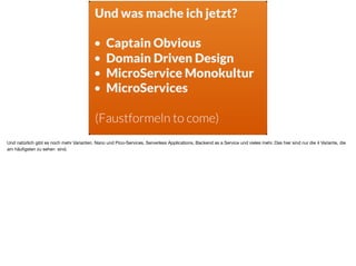 Und was mache ich jetzt? 
• Captain Obvious
• Domain Driven Design
• MicroService Monokultur
• MicroServices
(Faustformeln to come)
Und natürlich gibt es noch mehr Varianten. Nano und Pico-Services, Serverless Applications, Backend as a Service und vieles mehr. Das hier sind nur die 4 Variante, die
am häuﬁgsten zu sehen sind.
 