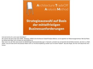 Architecture TradeOff
Analysis Method
 
Strategieauswahl auf Basis
der mittelfristigen  
Businessanforderungen
Und wie komme ich zu der neuen Architektur? 

Wir machen das gerne über einen ATAM - Workshop. ATAM ist die Architecture Tradeoﬀ Analysis Method, und ist eigentlich ein Risikomanagementtool. Weil das Risiko
bei Modernisierungen hoch ist bietet sich das Verfahren an. 

Was macht man da? Man dokumentiert die Mittelfristigen Businessanforderungen in Szenarien, priorisiert sie und bewertet die Architekturvarianten, die einem zur Wahl
stehen. Und am Ende kommt eine Decision Matrix nicht nur mit einer Empfehlung, sondern auch mit einem Tradeoﬀ - also den Dingen, die man nicht bekommen wird -
heraus.
 