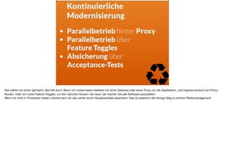 Kontinuierliche
Modernisierung
• Parallelbetrieb hinter Proxy
• Parallelbetrieb über  
Feature Toggles
• Absicherung über  
Acceptance-Tests
Das haben wir schon gemacht, das hilft auch. Bevor ich modernisiere etabliere ich einen Gateway oder einen Proxy vor der Applikation, und migriere anhand von Proxy-
Routen. Oder ich nutze Feature-Toggles, um bei manchen Nutzern die neue, bei machen die alte Software auszuliefern. 

Wenn ich nicht in Produktion testen möchte kann ich das vorher durch Akzeptanztests absichern. Das ist praktisch der einzige Weg zu echtem Risikomanagement.
 