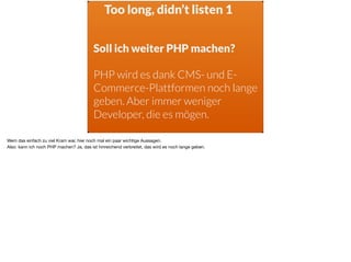 Too long, didn’t listen 1
Soll ich weiter PHP machen?
PHP wird es dank CMS- und E-
Commerce-Plattformen noch lange
geben. Aber immer weniger
Developer, die es mögen.
Wem das einfach zu viel Kram war, hier noch mal ein paar wichtige Aussagen. 

Also: kann ich noch PHP machen? Ja, das ist hinreichend verbreitet, das wird es noch lange geben.
 