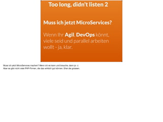 Too long, didn’t listen 2
Muss ich jetzt MicroServices?
Wenn Ihr Agil, DevOps könnt,
viele seid und parallel arbeiten
wollt - ja, klar.
Muss ich jetzt MicroServices machen? Wenn ich es kann und brauche, dann ja :-) 

Aber es gibt nicht viele PHP-Firmen, die das wirklich gut können. Eher die grossen.
 