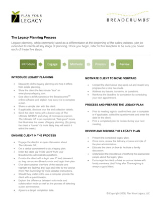 The Legacy Planning Process
Legacy planning, while commonly used as a differentiator at the beginning of the sales process, can be
extended to clients at any stage of planning. Once you begin, refer to this template to be sure you cover
each of these five steps.




INTRODUCE LEGACY PLANNING                                          MOTIVATE CLIENT TO MOVE FORWARD

    Eloquently define legacy planning and how it differs              Contact the client about one week out and reward any
     from estate planning.                                              progress he or she has made.
    Show the client the two minute “tour” on                          Address any issues, concerns, or questions.
     www.planyourlegacy.com.
                                                                       Reinforce the deadline for completion by scheduling
 
                                                         SM
     Give client a brief overview of the Breadcrumbs                    your next appointment.
     online software and explain how easy it is to complete
     a plan.
                                                                   PROCESS AND PREPARE THE LEGACY PLAN
    Share a sample plan with the client.
    If applicable, disclose your fee and collection details.
                                                                       Prior to meeting login to confirm their plan is complete
    Send the client home with a loaner copy of The
                                                                        or if applicable, collect the questionnaire and enter the
     Ultimate Gift DVD and a bag of microwave popcorn.
                                                                        data for the client.
     The Ultimate Gift is an inspirational, "feel-good" movie
                                                                       Print a completed plan for review during your next
     that illustrates the power of legacy planning. (By giving
                                                                        meeting.
     the client a “loaner” it’s more likely they will watch it
     within the week)
                                                                   REVIEW AND DISCUSS THE LEGACY PLAN
ENGAGE CLIENT IN THE PROCESS
                                                                       Present the completed legacy plan.
    Engage the client in an open discussion about                     Once more, review the delivery process and role of
     The Ultimate Gift.                                                 the plan administrators.
    Get a verbal commitment to do a legacy plan.                      Educate the client on how to facilitate a family
                                                                        discussion.
    Enter the client via “Invite Client” from your
     Breadcrumbs administrative platform.                              Underscore the importance of notifying the appropriate
                                                                        people about the legacy plan.
    Provide the client with a login user ID and password
     so they can access Breadcrumbs and begin their plan.              Encourage the client to have an annual review with
                                                                        family members (the Friday after Thanksgiving is
    Give client another overview of the website and
                                                                        always a good idea).
     highlight the fact that they can also refer to the tutorial
     (from Plan Summary) for more detailed instructions.
    Should they prefer not to use a computer provide the
     client with a questionnaire.
    Explain the difference between solo mode and
     collaboration mode as well as the process of selecting
     a plan administrator.
    Agree to a target completion date.
                                                                                      © Copyright 2008, Plan Your Legacy, LLC 
 
