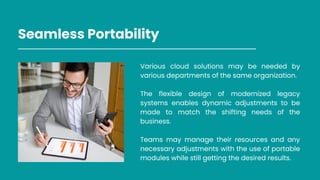 Seamless Portability
Various cloud solutions may be needed by
various departments of the same organization.
The flexible design of modernized legacy
systems enables dynamic adjustments to be
made to match the shifting needs of the
business.
Teams may manage their resources and any
necessary adjustments with the use of portable
modules while still getting the desired results.
 